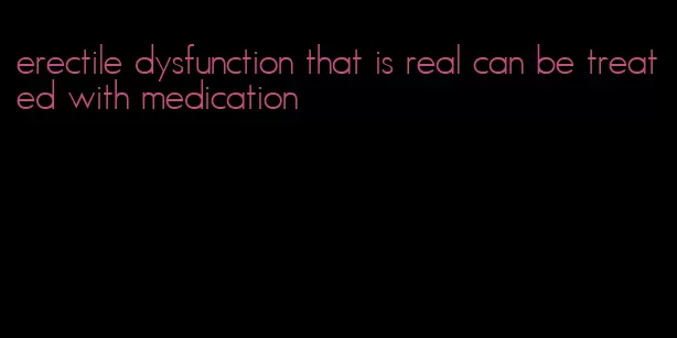 erectile dysfunction that is real can be treated with medication