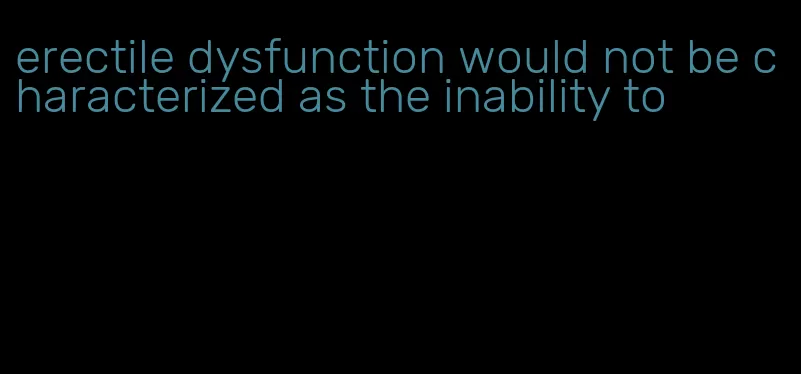 erectile dysfunction would not be characterized as the inability to