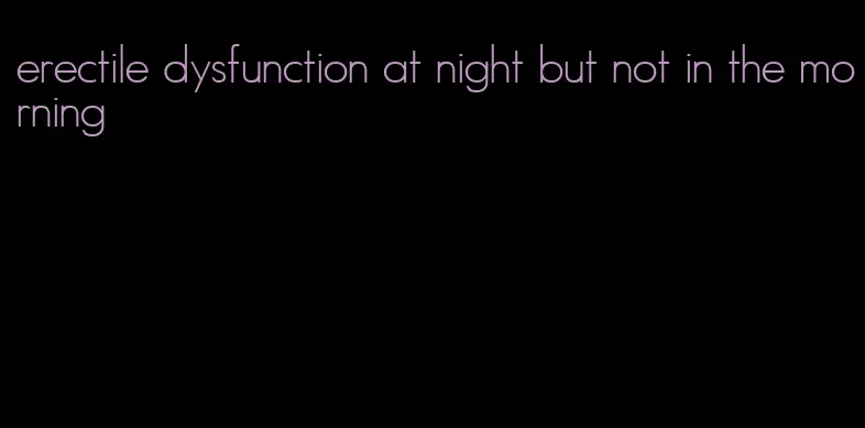 erectile dysfunction at night but not in the morning