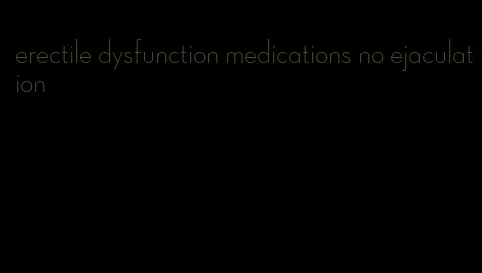 erectile dysfunction medications no ejaculation