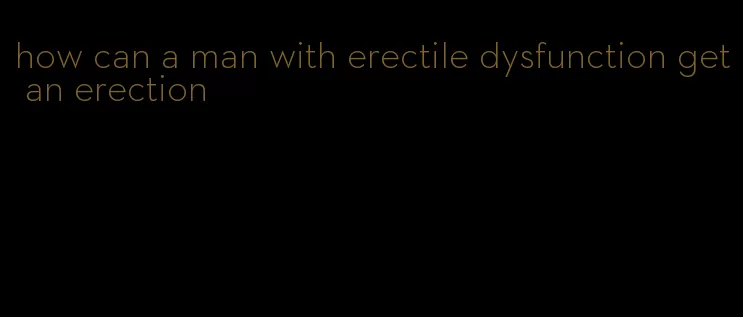 how can a man with erectile dysfunction get an erection