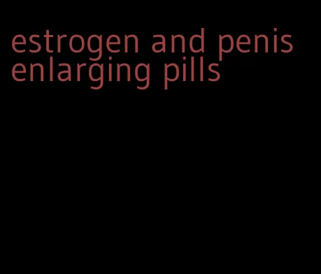 estrogen and penis enlarging pills