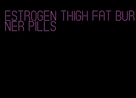 estrogen thigh fat burner pills