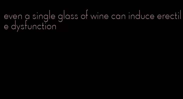 even a single glass of wine can induce erectile dysfunction