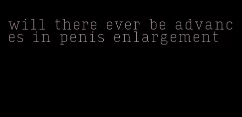 will there ever be advances in penis enlargement