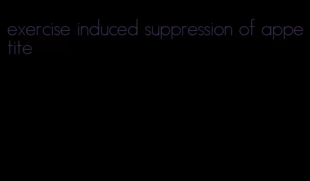 exercise induced suppression of appetite