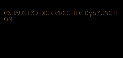 exhausted dick erectile dysfunction