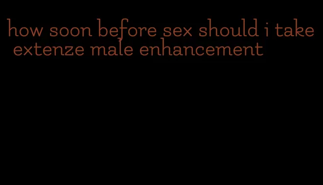 how soon before sex should i take extenze male enhancement