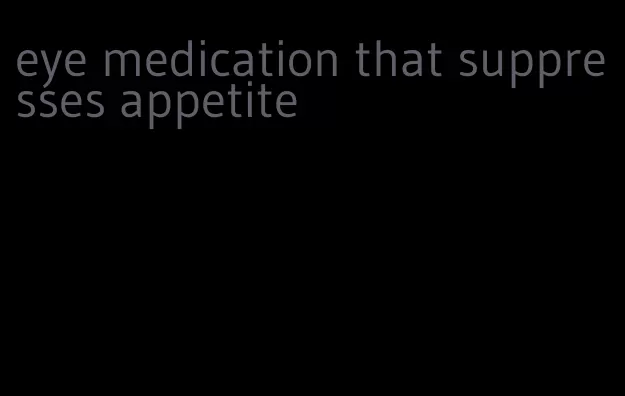 eye medication that suppresses appetite