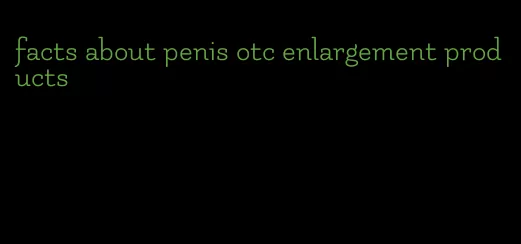 facts about penis otc enlargement products