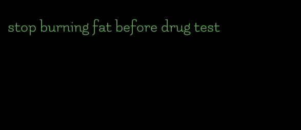 stop burning fat before drug test