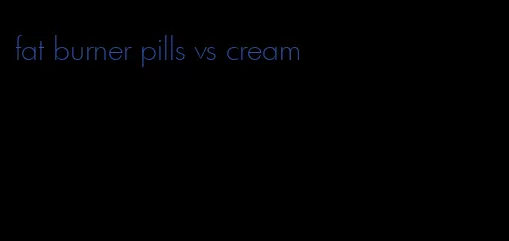 fat burner pills vs cream