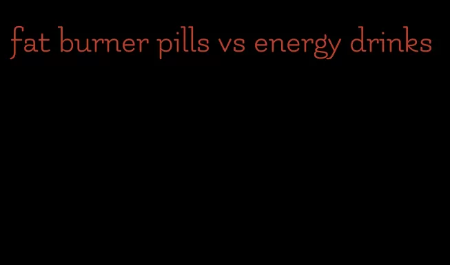 fat burner pills vs energy drinks