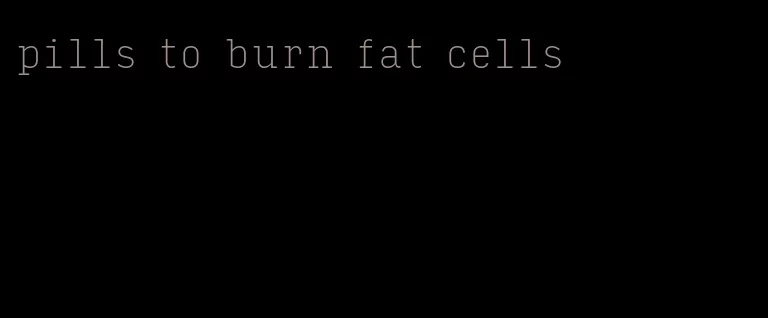 pills to burn fat cells