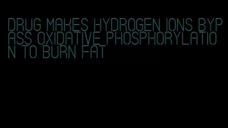 drug makes hydrogen ions bypass oxidative phosphorylation to burn fat