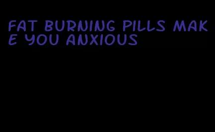 fat burning pills make you anxious