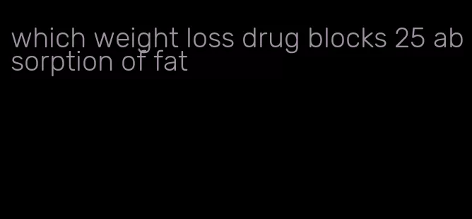 which weight loss drug blocks 25 absorption of fat