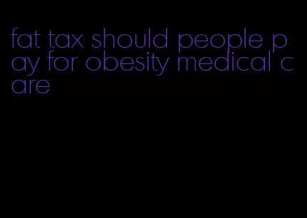 fat tax should people pay for obesity medical care