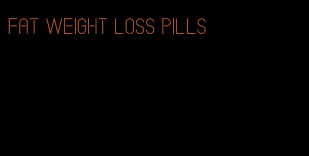 fat weight loss pills