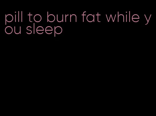 pill to burn fat while you sleep