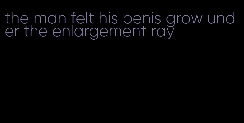 the man felt his penis grow under the enlargement ray