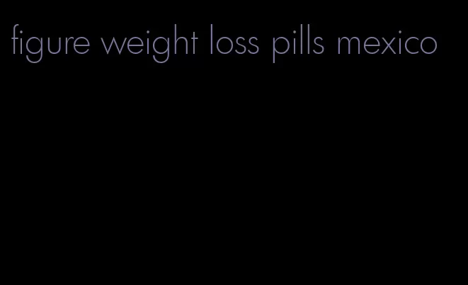 figure weight loss pills mexico