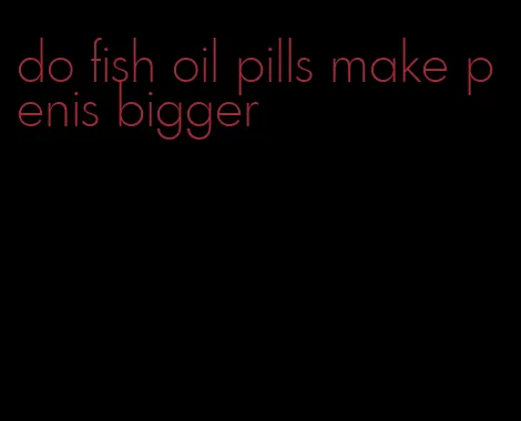 do fish oil pills make penis bigger