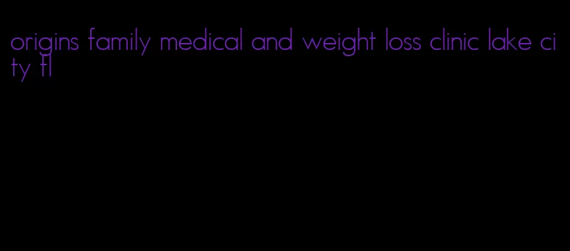 origins family medical and weight loss clinic lake city fl