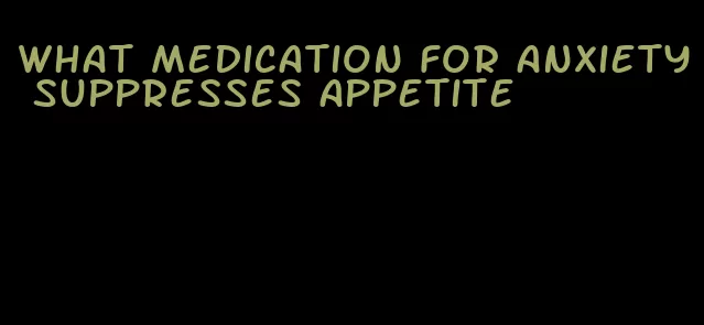 what medication for anxiety suppresses appetite