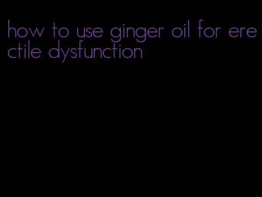 how to use ginger oil for erectile dysfunction