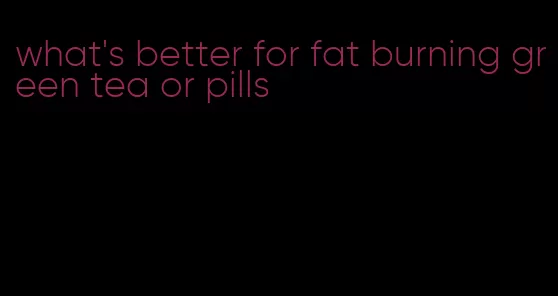 what's better for fat burning green tea or pills