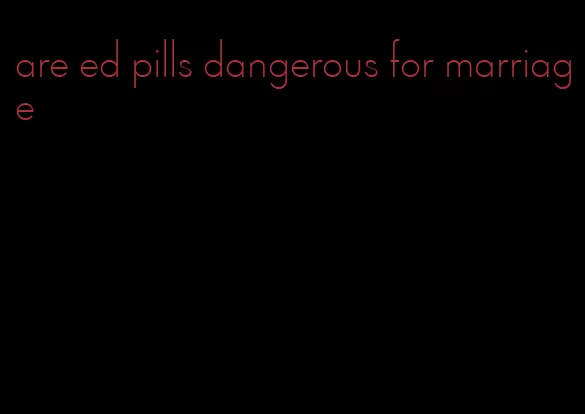 are ed pills dangerous for marriage