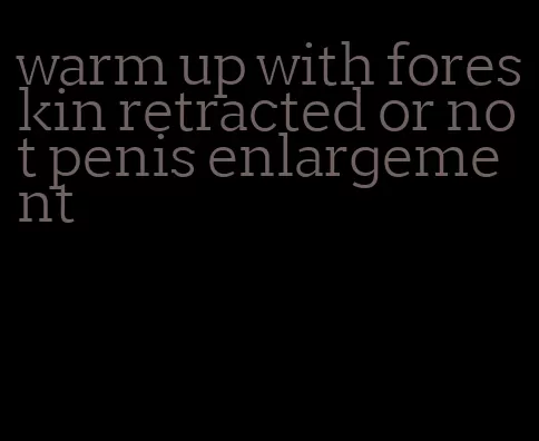 warm up with foreskin retracted or not penis enlargement