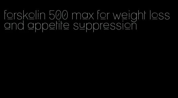 forskolin 500 max for weight loss and appetite suppression