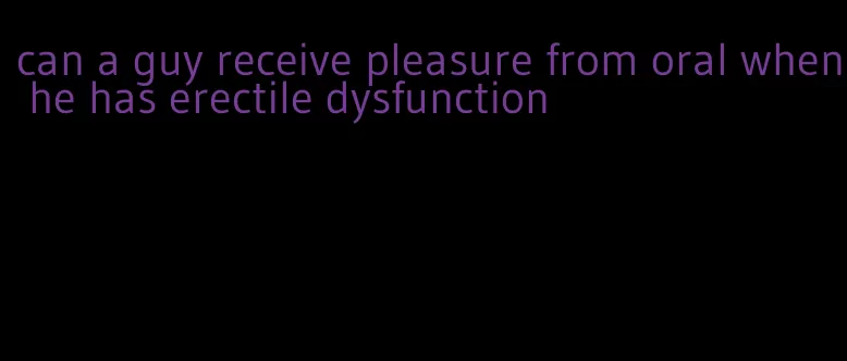 can a guy receive pleasure from oral when he has erectile dysfunction