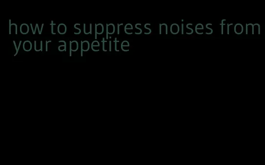 how to suppress noises from your appetite