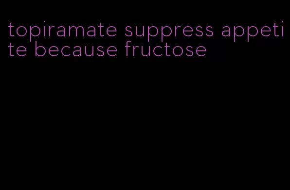 topiramate suppress appetite because fructose