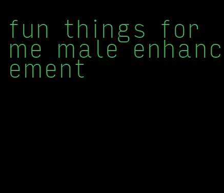 fun things for me male enhancement