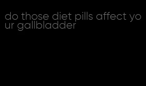 do those diet pills affect your gallbladder