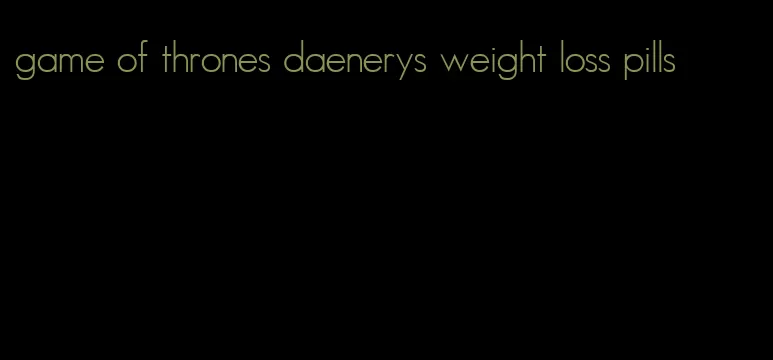 game of thrones daenerys weight loss pills