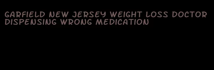 garfield new jersey weight loss doctor dispensing wrong medication