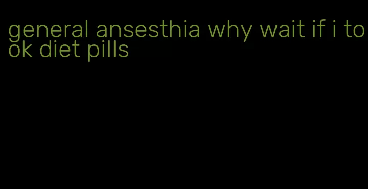 general ansesthia why wait if i took diet pills