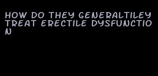 how do they generaltiley treat erectile dysfunction