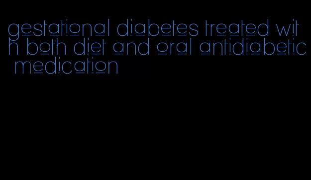 gestational diabetes treated with both diet and oral antidiabetic medication