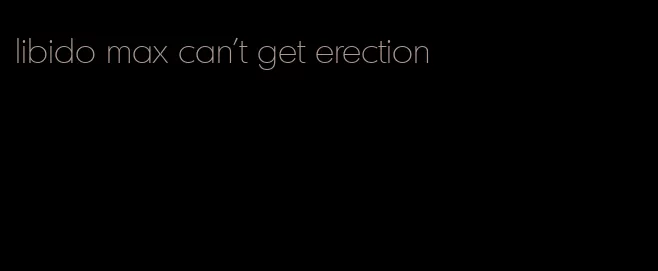 libido max can't get erection