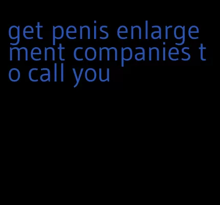 get penis enlargement companies to call you