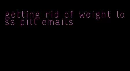 getting rid of weight loss pill emails