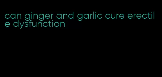 can ginger and garlic cure erectile dysfunction