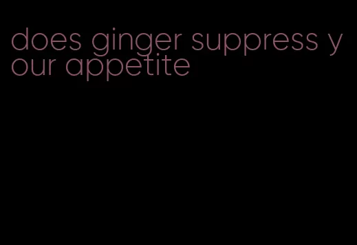 does ginger suppress your appetite