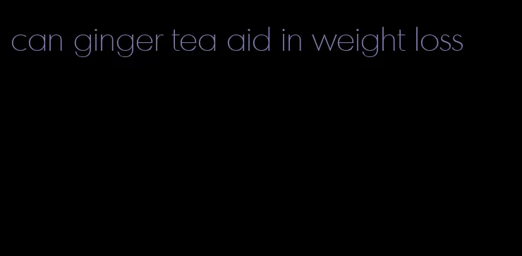 can ginger tea aid in weight loss